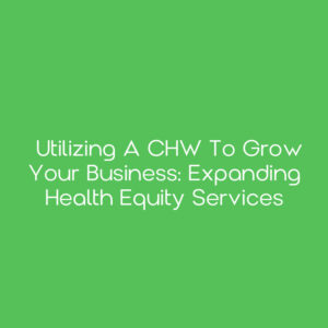 Utilizing a CHW to Grow Your Business: Expanding Health Equity Services